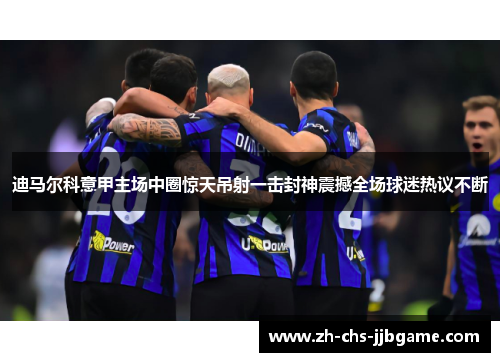 迪马尔科意甲主场中圈惊天吊射一击封神震撼全场球迷热议不断