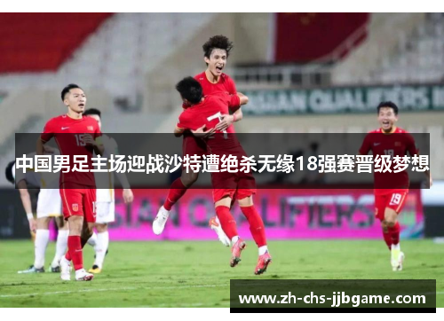 中国男足主场迎战沙特遭绝杀无缘18强赛晋级梦想 中国男足主场迎战沙特遭绝杀无缘18强赛晋级梦想