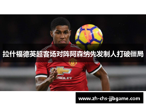 拉什福德英超客场对阵阿森纳先发制人打破僵局