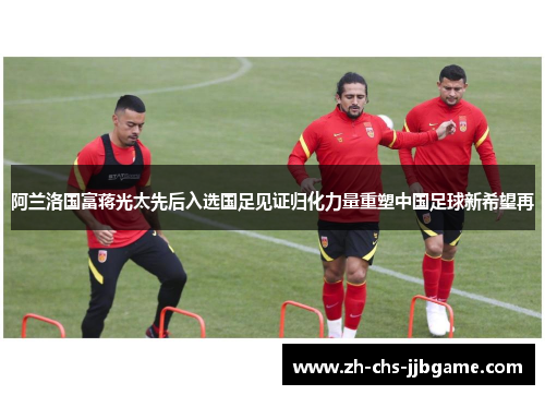 阿兰洛国富蒋光太先后入选国足见证归化力量重塑中国足球新希望再