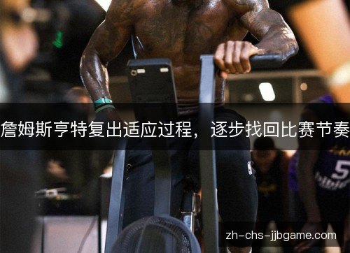 詹姆斯亨特复出适应过程,逐步找回比赛节奏 詹姆斯亨特复出适应过程,逐步找回比赛节奏